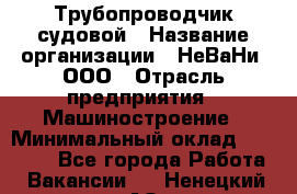 Трубопроводчик судовой › Название организации ­ НеВаНи, ООО › Отрасль предприятия ­ Машиностроение › Минимальный оклад ­ 70 000 - Все города Работа » Вакансии   . Ненецкий АО